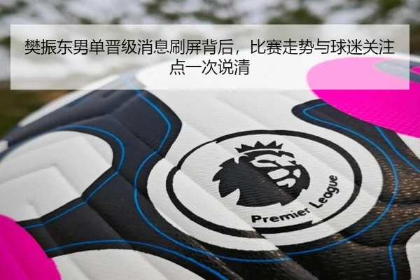 樊振东男单晋级消息刷屏背后，比赛走势与球迷关注点一次说清